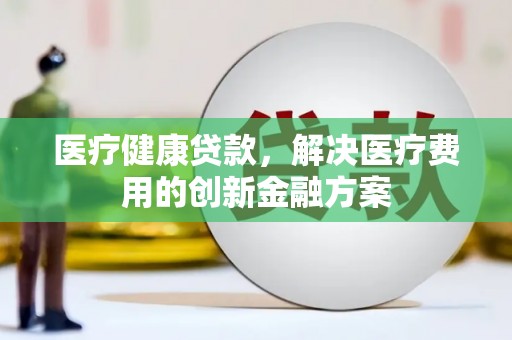 兴安盟医疗健康贷款，解决医疗费用的创新金融方案