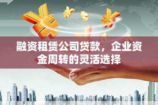 兴安盟融资租赁公司贷款，企业资金周转的灵活选择