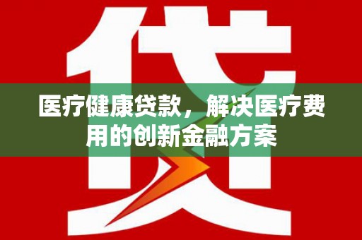 兴安盟医疗健康贷款，解决医疗费用的创新金融方案