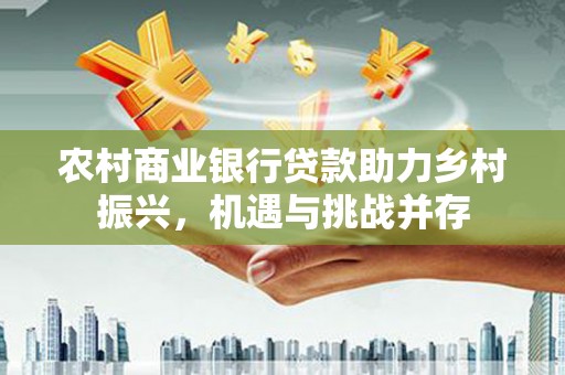兴安盟农村商业银行贷款助力乡村振兴，机遇与挑战并存
