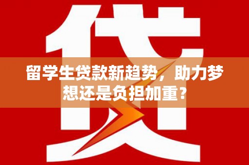 兴安盟留学生贷款新趋势，助力梦想还是负担加重？