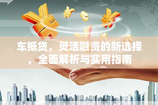 兴安盟车抵贷，灵活融资的新选择，全面解析与实用指南
